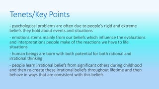 Tenets/Key Points 
- psychological problems are often due to people’s rigid and extreme 
beliefs they hold about events and situations 
- emotions stems mainly from our beliefs which influence the evaluations 
and interpretations people make of the reactions we have to life 
situations 
- human beings are born with both potential for both rational and 
irrational thinking 
- people learn irrational beliefs from significant others during childhood 
and then re-create these irrational beliefs throughout lifetime and then 
behave in ways that are consistent with this beliefs 
 
