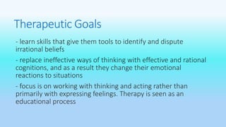 Therapeutic Goals 
- learn skills that give them tools to identify and dispute 
irrational beliefs 
- replace ineffective ways of thinking with effective and rational 
cognitions, and as a result they change their emotional 
reactions to situations 
- focus is on working with thinking and acting rather than 
primarily with expressing feelings. Therapy is seen as an 
educational process 
 