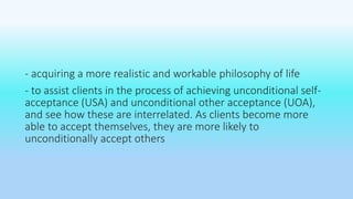 - acquiring a more realistic and workable philosophy of life 
- to assist clients in the process of achieving unconditional self-acceptance 
(USA) and unconditional other acceptance (UOA), 
and see how these are interrelated. As clients become more 
able to accept themselves, they are more likely to 
unconditionally accept others 
 