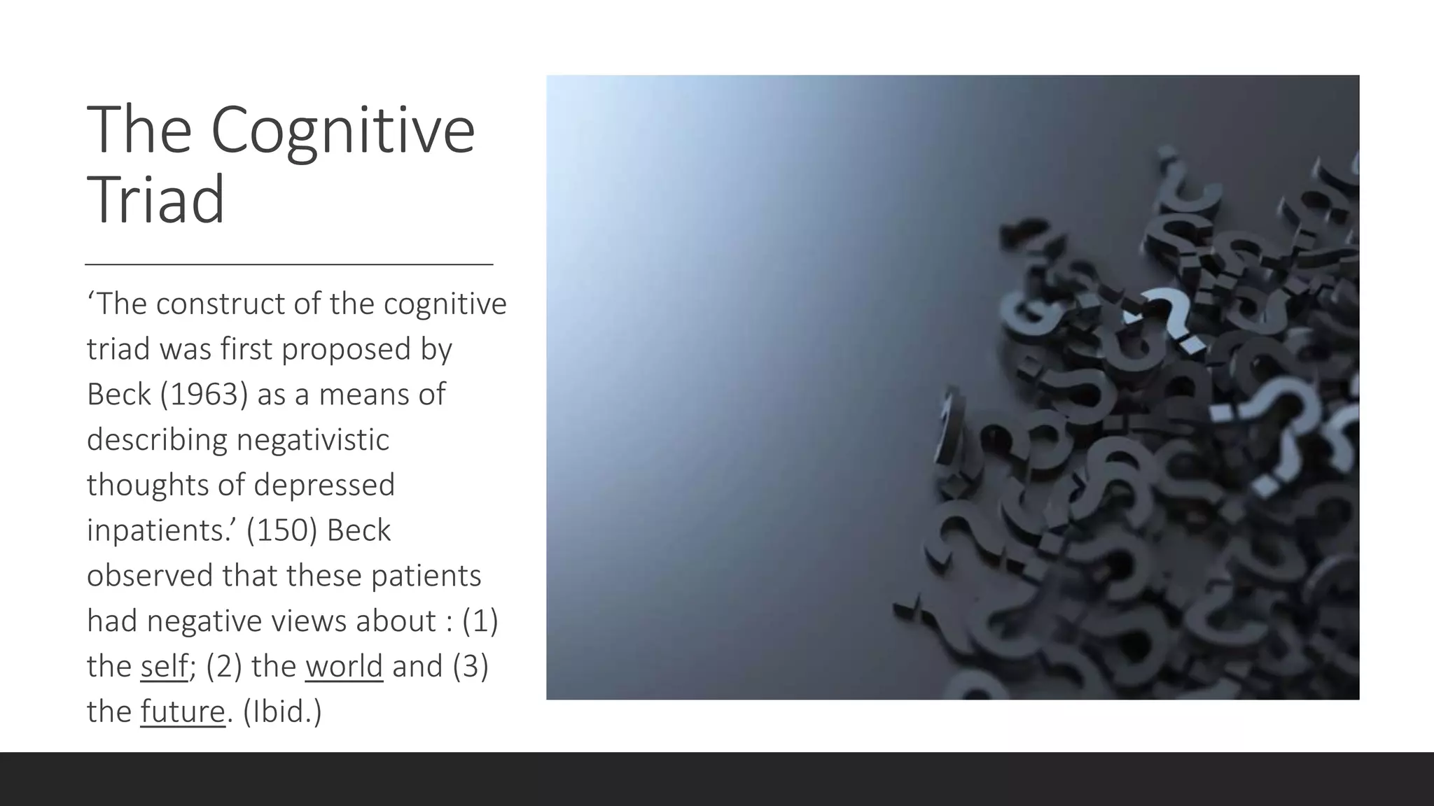 The Cognitive
Triad
‘The construct of the cognitive
triad was first proposed by
Beck (1963) as a means of
describing negativistic
thoughts of depressed
inpatients.’ (150) Beck
observed that these patients
had negative views about : (1)
the self; (2) the world and (3)
the future. (Ibid.)
 