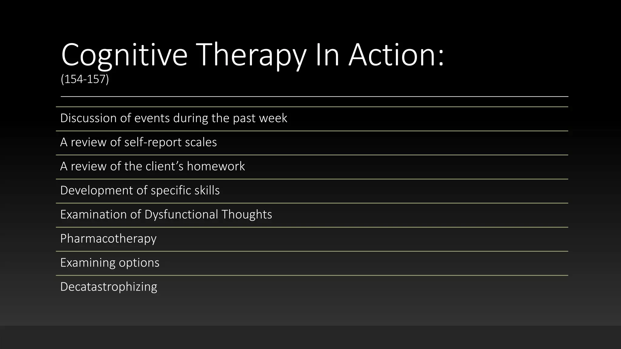 Cognitive Therapy In Action:
(154-157)
Discussion of events during the past week
A review of self-report scales
A review of the client’s homework
Development of specific skills
Examination of Dysfunctional Thoughts
Pharmacotherapy
Examining options
Decatastrophizing
 