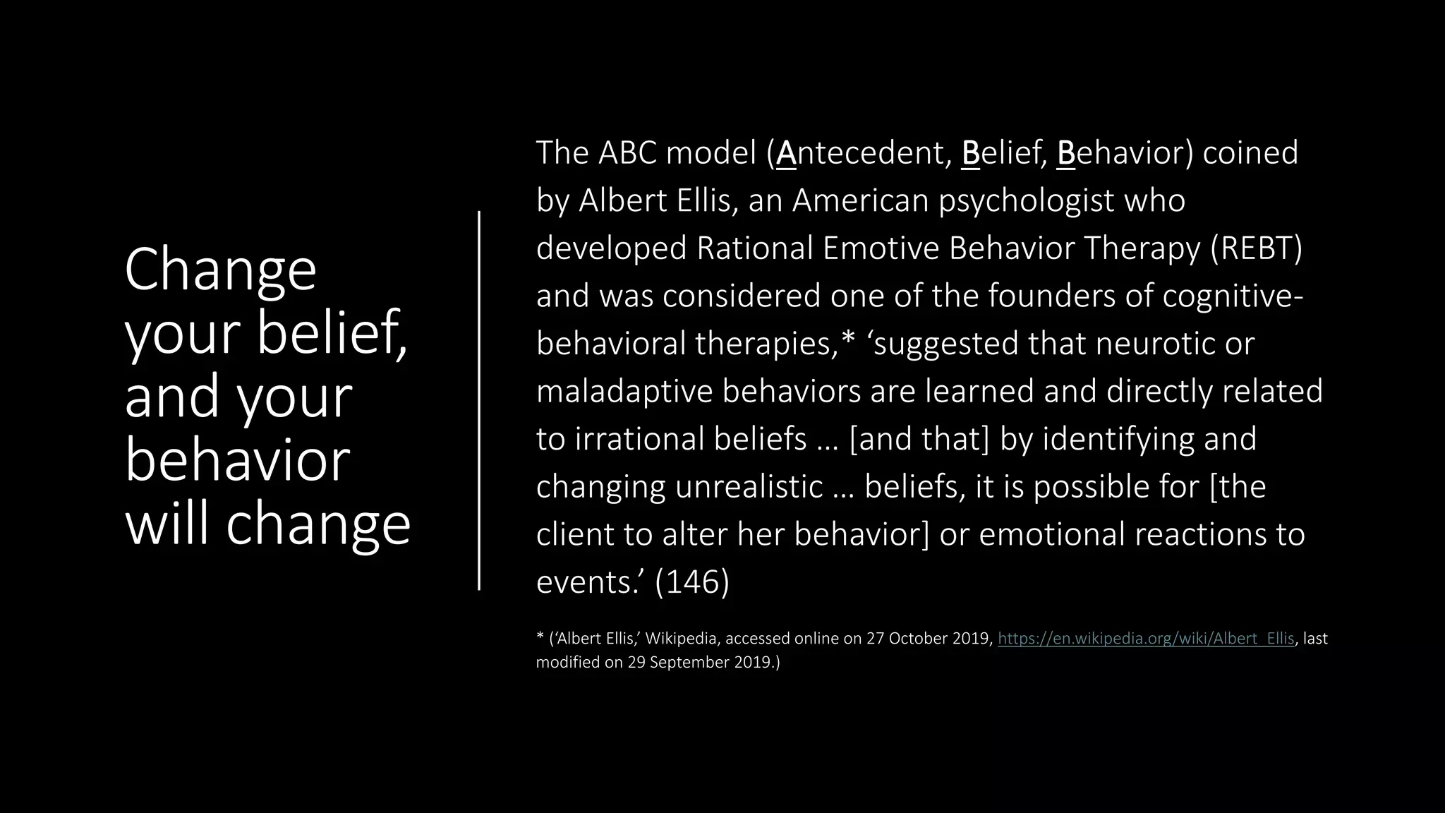 Change
your belief,
and your
behavior
will change
The ABC model (Antecedent, Belief, Behavior) coined
by Albert Ellis, an American psychologist who
developed Rational Emotive Behavior Therapy (REBT)
and was considered one of the founders of cognitive-
behavioral therapies,* ‘suggested that neurotic or
maladaptive behaviors are learned and directly related
to irrational beliefs … [and that] by identifying and
changing unrealistic … beliefs, it is possible for [the
client to alter her behavior] or emotional reactions to
events.’ (146)
* (‘Albert Ellis,’ Wikipedia, accessed online on 27 October 2019, https://en.wikipedia.org/wiki/Albert_Ellis, last
modified on 29 September 2019.)
 