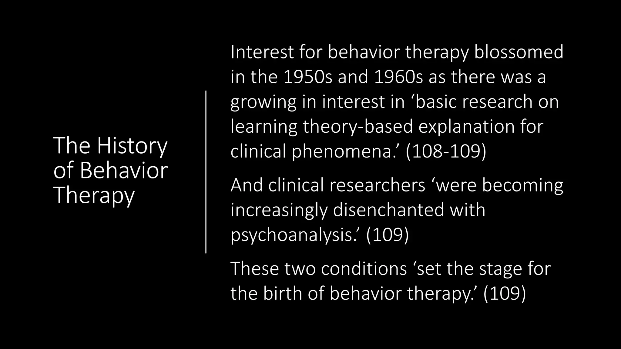 The History
of Behavior
Therapy
Interest for behavior therapy blossomed
in the 1950s and 1960s as there was a
growing in interest in ‘basic research on
learning theory-based explanation for
clinical phenomena.’ (108-109)
And clinical researchers ‘were becoming
increasingly disenchanted with
psychoanalysis.’ (109)
These two conditions ‘set the stage for
the birth of behavior therapy.’ (109)
 