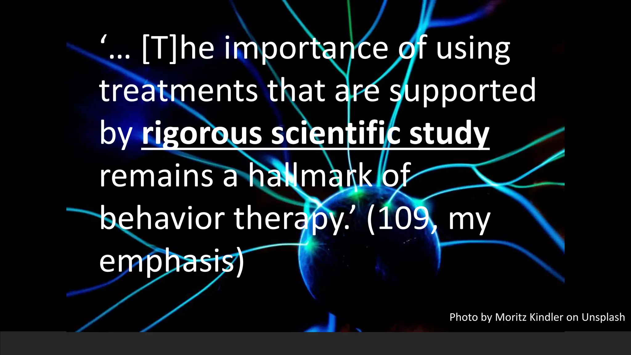 ‘… [T]he importance of using
treatments that are supported
by rigorous scientific study
remains a hallmark of
behavior therapy.’ (109, my
emphasis)
Photo by Moritz Kindler on Unsplash
 