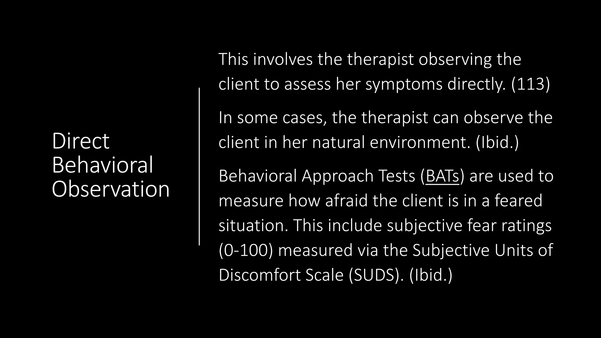 Direct
Behavioral
Observation
This involves the therapist observing the
client to assess her symptoms directly. (113)
In some cases, the therapist can observe the
client in her natural environment. (Ibid.)
Behavioral Approach Tests (BATs) are used to
measure how afraid the client is in a feared
situation. This include subjective fear ratings
(0-100) measured via the Subjective Units of
Discomfort Scale (SUDS). (Ibid.)
 