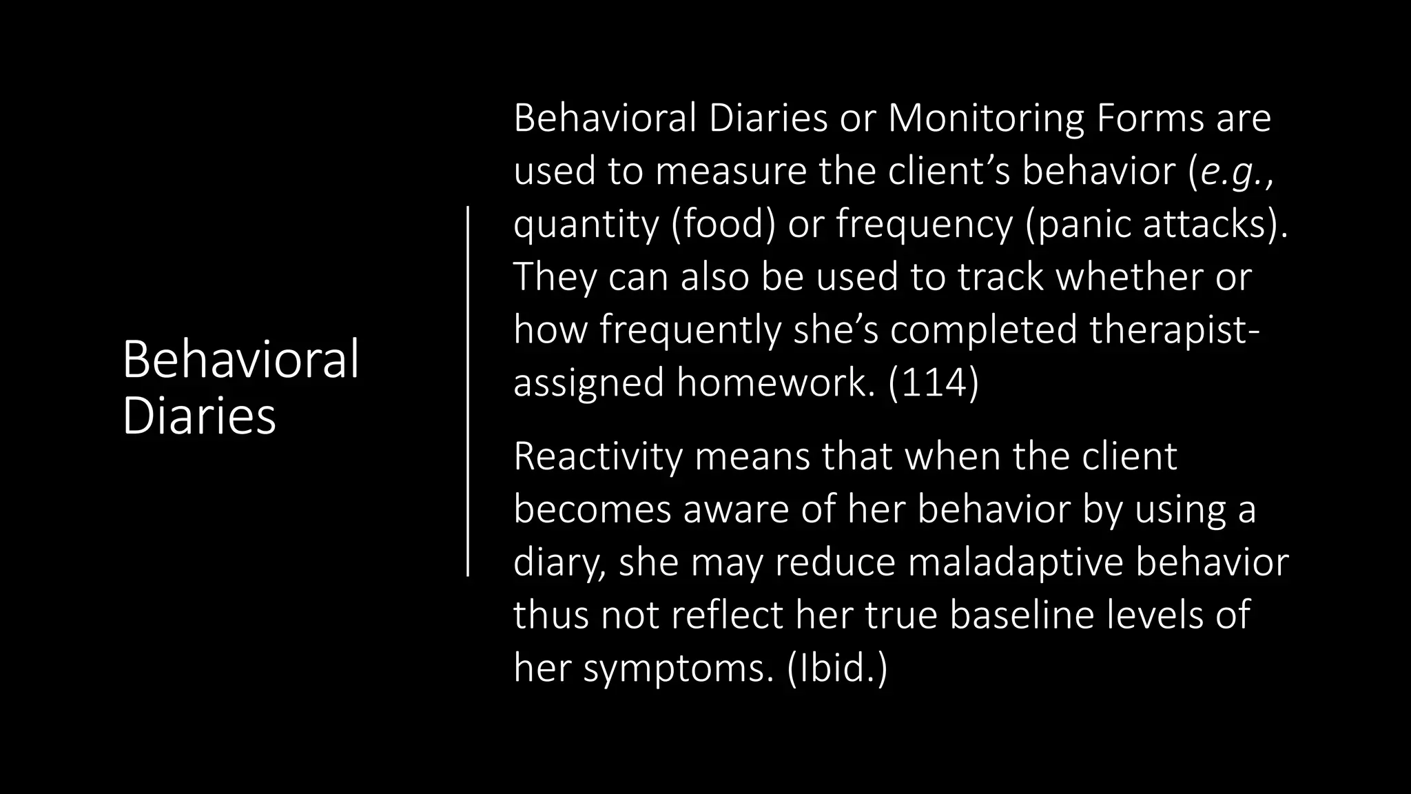 Behavioral
Diaries
Behavioral Diaries or Monitoring Forms are
used to measure the client’s behavior (e.g.,
quantity (food) or frequency (panic attacks).
They can also be used to track whether or
how frequently she’s completed therapist-
assigned homework. (114)
Reactivity means that when the client
becomes aware of her behavior by using a
diary, she may reduce maladaptive behavior
thus not reflect her true baseline levels of
her symptoms. (Ibid.)
 