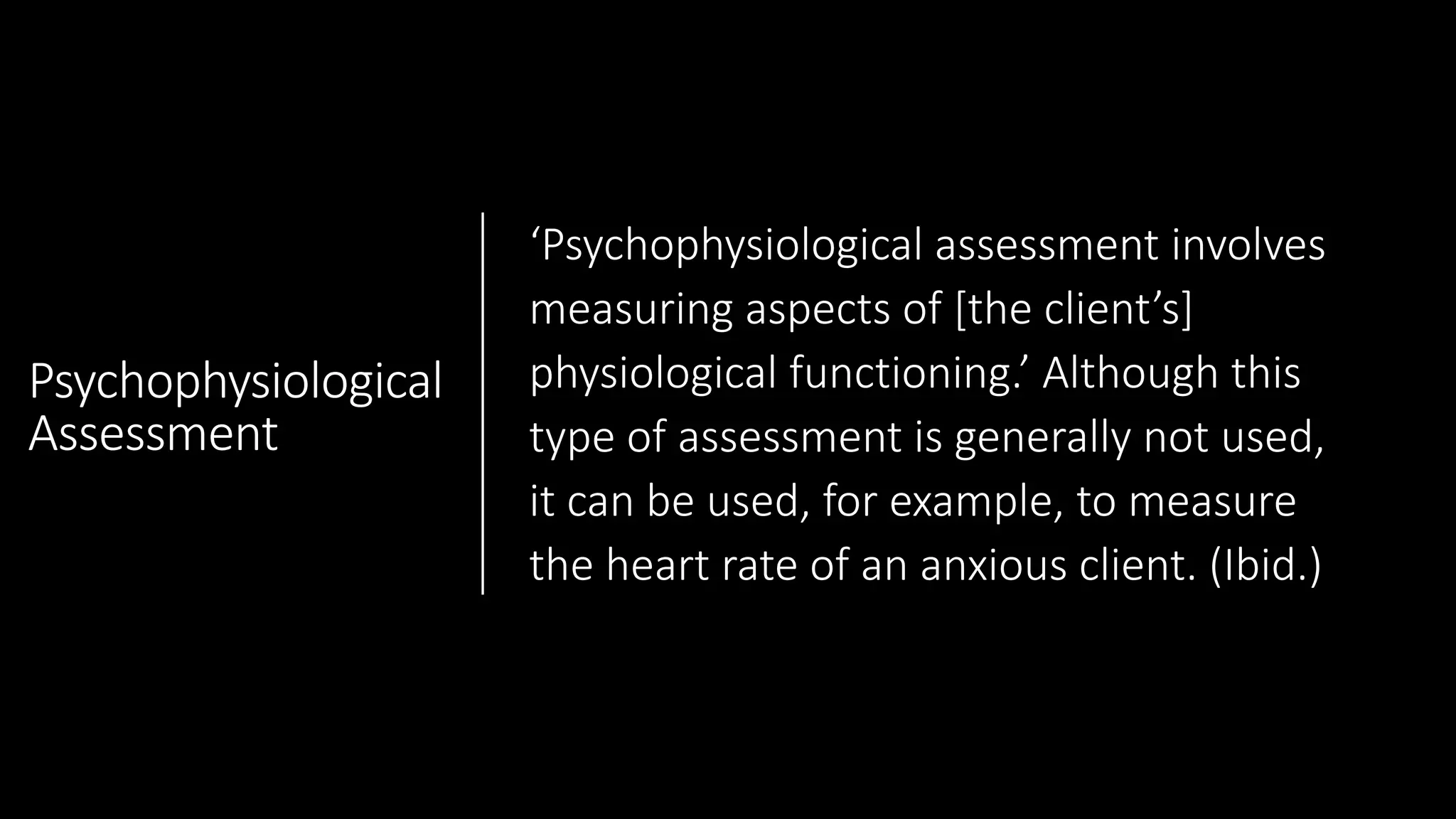 Psychophysiological
Assessment
‘Psychophysiological assessment involves
measuring aspects of [the client’s]
physiological functioning.’ Although this
type of assessment is generally not used,
it can be used, for example, to measure
the heart rate of an anxious client. (Ibid.)
 