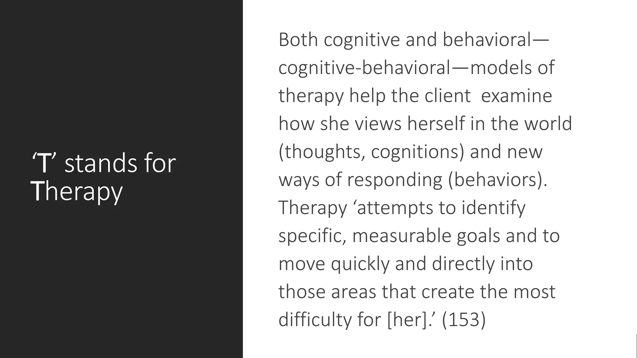 ‘T’ stands for
Therapy
Both cognitive and behavioral—
cognitive-behavioral—models of
therapy help the client examine
how she views herself in the world
(thoughts, cognitions) and new
ways of responding (behaviors).
Therapy ‘attempts to identify
specific, measurable goals and to
move quickly and directly into
those areas that create the most
difficulty for [her].’ (153)
 