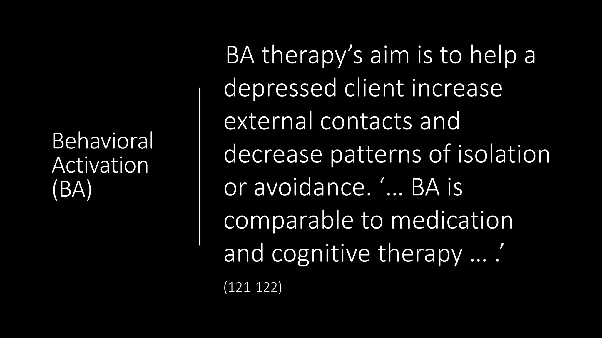 Behavioral
Activation
(BA)
BA therapy’s aim is to help a
depressed client increase
external contacts and
decrease patterns of isolation
or avoidance. ‘… BA is
comparable to medication
and cognitive therapy … .’
(121-122)
 