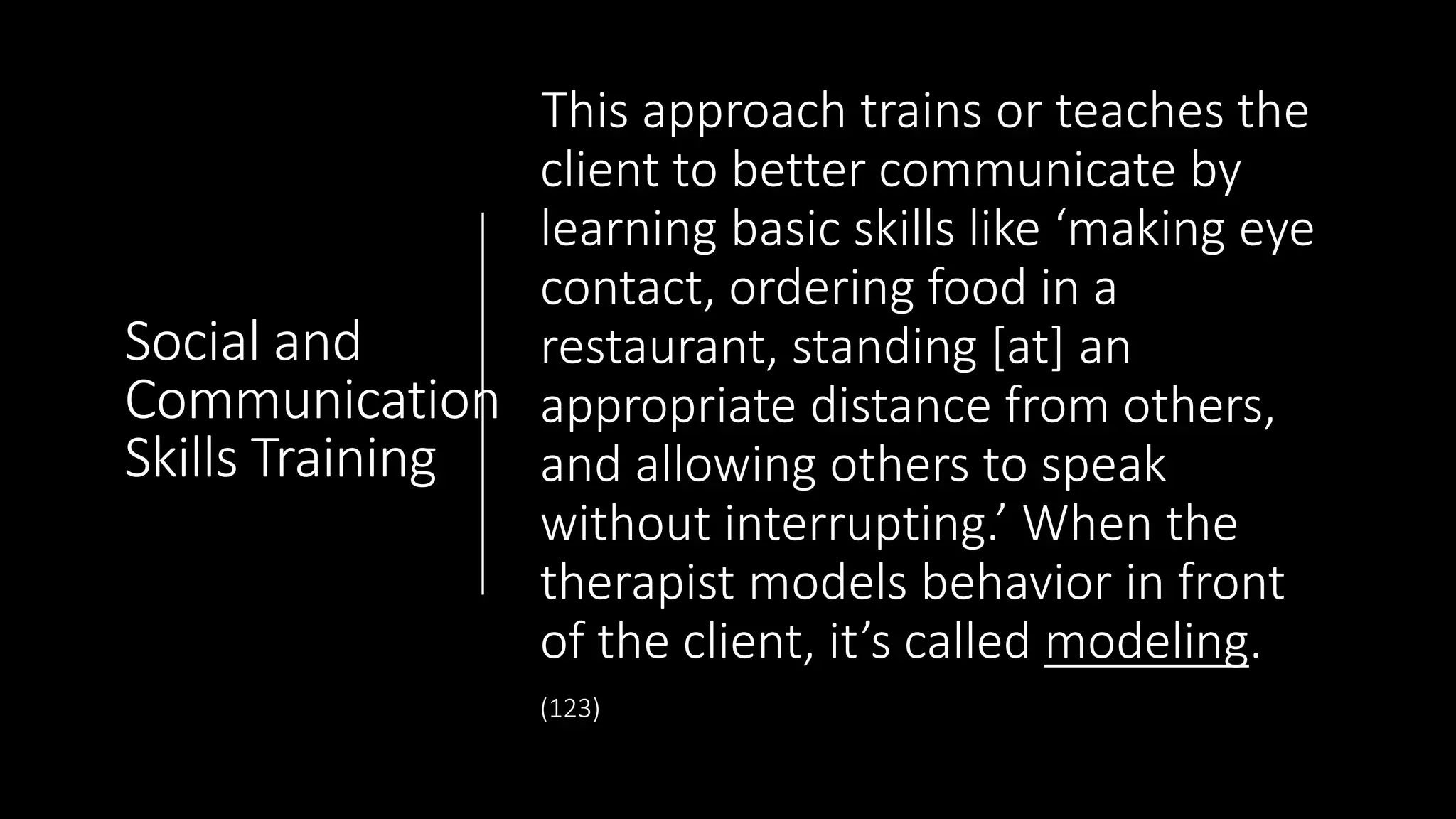 Social and
Communication
Skills Training
This approach trains or teaches the
client to better communicate by
learning basic skills like ‘making eye
contact, ordering food in a
restaurant, standing [at] an
appropriate distance from others,
and allowing others to speak
without interrupting.’ When the
therapist models behavior in front
of the client, it’s called modeling.
(123)
 