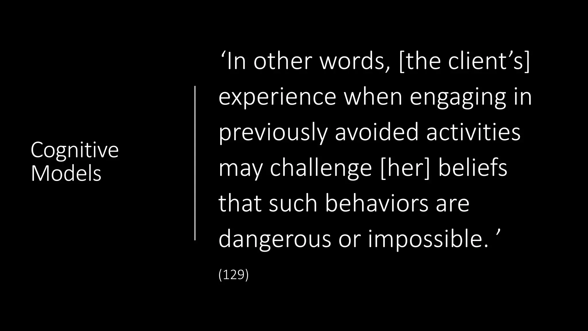 Cognitive
Models
‘In other words, [the client’s]
experience when engaging in
previously avoided activities
may challenge [her] beliefs
that such behaviors are
dangerous or impossible. ’
(129)
 