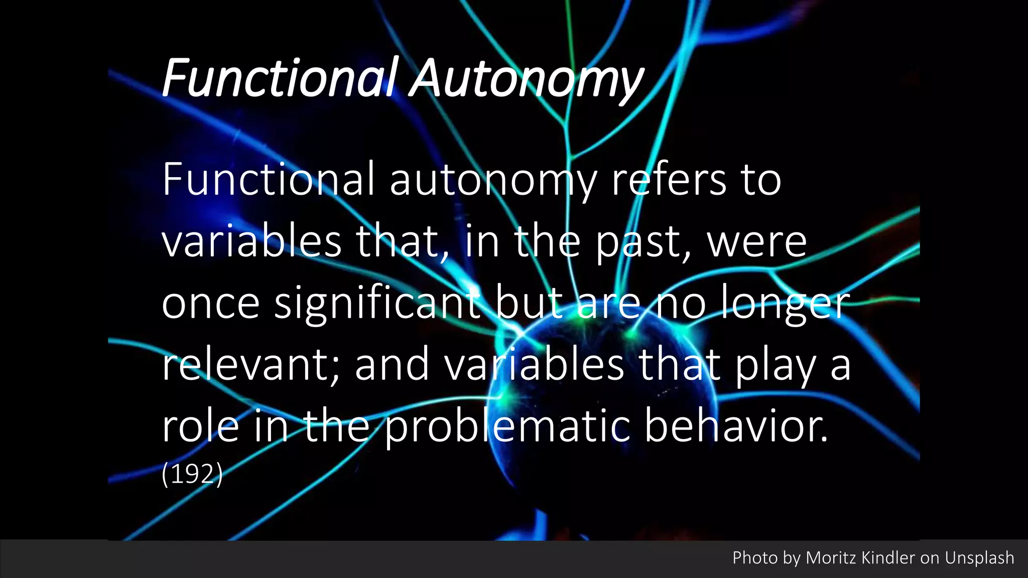 Functional Autonomy
Functional autonomy refers to
variables that, in the past, were
once significant but are no longer
relevant; and variables that play a
role in the problematic behavior.
(192)
Photo by Moritz Kindler on Unsplash
 