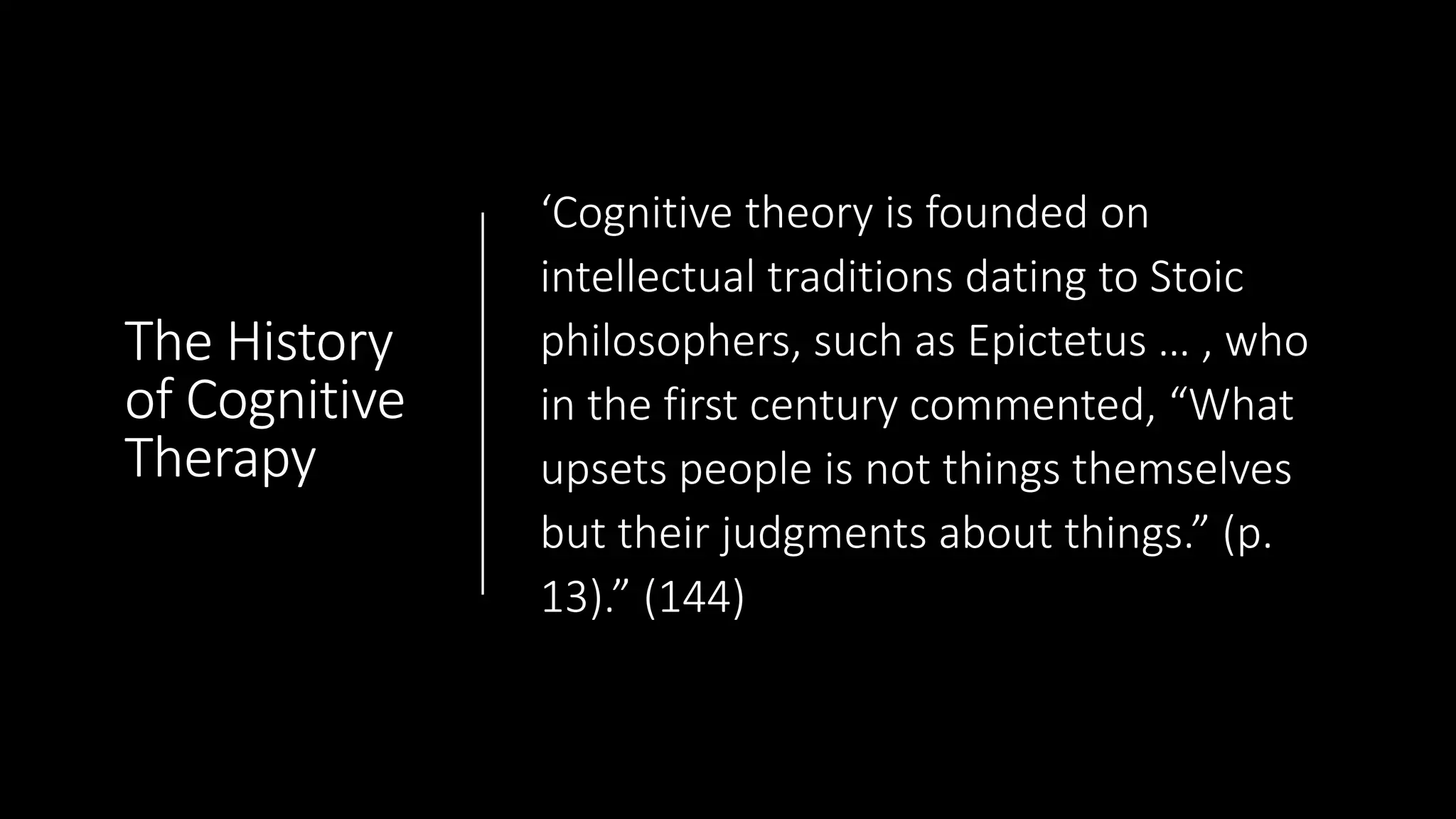 The History
of Cognitive
Therapy
‘Cognitive theory is founded on
intellectual traditions dating to Stoic
philosophers, such as Epictetus … , who
in the first century commented, “What
upsets people is not things themselves
but their judgments about things.” (p.
13).” (144)
 