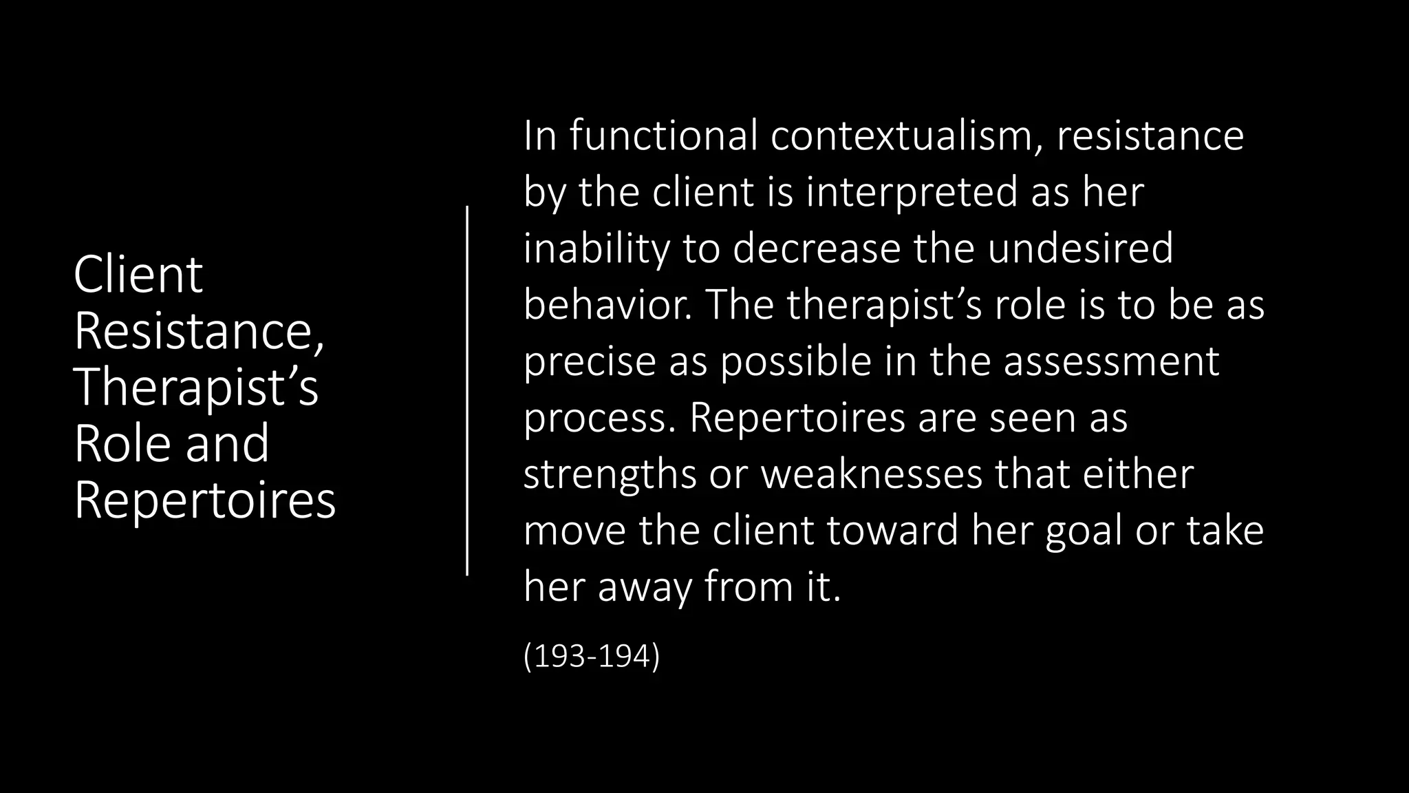 Client
Resistance,
Therapist’s
Role and
Repertoires
In functional contextualism, resistance
by the client is interpreted as her
inability to decrease the undesired
behavior. The therapist’s role is to be as
precise as possible in the assessment
process. Repertoires are seen as
strengths or weaknesses that either
move the client toward her goal or take
her away from it.
(193-194)
 