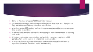  Some of the disadvantages of CBT to consider include:
 you need to commit yourself to the process to get the most from it – a therapist can
help and advise you, but they need your co-operation
 attending regular CBT sessions and carrying out any extra work between sessions can
take up a lot of your time
 it may not be suitable for people with more complex mental health needs or learning
difficulties
 it involves confronting your emotions and anxieties – you may experience initial
periods where you're anxious or emotionally uncomfortable
 it does not address any wider problems in systems or families that may have a
significant impact on someone's health and wellbeing
 