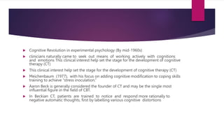 Cognitive Revolution in experimental psychology (By mid-1960s)
 clinicians naturally came to seek out means of working actively with cognitions
and emotions This clinical interest help set the stage for the development of cognitive
therapy (CT)
 This clinical interest help set the stage for the development of cognitive therapy (CT)
 Meichenbaum (1977), with his focus on adding cognitive modification to coping skills
training to achieve “stress inoculation.”
 Aaron Beck is generally considered the founder of CT and may be the single most
influential figure in the field of CBT.
 In Beckian CT, patients are trained to notice and respond more rationally to
negative automatic thoughts, first by labelling various cognitive distortions
 