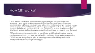 How CBT works?
CBT is a more short-term approach than psychoanalysis and psychodynamic
therapies. Other types of therapies may require several years for discovery and
treatment. CBT often requires only up to 20 sessions, according to the National Health
Services, but you can continue seeing your therapist for as long as you need. Every
situation is unique, so how long you pursue treatment is up to you and your therapist.
CBT sessions provide opportunities to identify current life situations that may be
causing or contributing to your mental health conditions, like anxiety or depression.
CBT allows you and your therapist to identify patterns of thinking or distorted
perceptions that are no longer serving you.
 