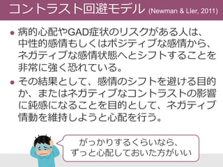  病的心配やGAD症状のリスクがある人は、
中性的感情もしくはポジティブな感情から、
ネガティブな感情状態へとシフトすることを
非常に強く恐れている。
 その結果として、感情のシフトを避ける目的
か、またはネガティブなコントラストの影響
に鈍感になることを目的として、ネガティブ
情動を維持しようと心配を行う。
コントラスト回避モデル (Newman & Ller, 2011)
がっかりするくらいなら、
ずっと心配しておいた方がいい
 