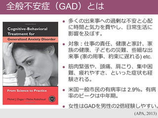  多くの出来事への過剰な不安と心配
に時間と気力を費やし、日常生活に
影響を及ぼす。
 対象：仕事の責任、健康と家計、家
族の健康、子どもの災難、些細な出
来事 (家の用事、約束に遅れる) etc.
 筋肉緊張や、頭痛、肩こり、集中困
難、疲れやすさ、といった症状も経
験される。
 米国一般市民の有病率は 2.9％。有病
率のピークは中年期。
 女性はGADを男性の2倍経験しやすい。
(APA, 2013)
全般不安症（GAD）とは
 
