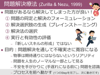  問題があるなら解決してしまった方が良い！
① 問題の同定と解決のフォーミュレーション
② 解決選択肢の生成（ブレインストーミング）
③ 解決法の選択
④ 実行と有効性の評価
‒ 「新しいスキルの形成」ではない
 目的：問題解決を通して不確実さに寛容になる
‒ 物事は期待通りにはならないというリアリティ
‒ 問題を人生のノーマルな一部として見る
‒ 不安を手がかりに (手遅れになる前に) 問題を認識
‒ プロセスを前へ動かす (1つのStepを完了し、次に動きだす)
問題解決療法 (Zurilla & Nezu, 1999)
 