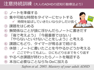 注意持続訓練（大人のADHDの認知行動療法より）
① ノートを準備する
② 集中可能な時間をタイマーにセットする
 時間を延ばしていきたいなら少しだけ長く
③ 課題をはじめる
④ 無関係なことが頭に浮かんだらノートに書きだす
⑤ 「後で考えよう」「今最重要ではない」
「やらないといけないことをしよう」と考える
⑥ 課題にもどり、タイマーが鳴るまで続ける
⑦ 休憩：ノートに書いたことを今やるかどうか考える
 ここでやってもよし、②にもどり⑥までをくり返す
⑧ やるべき課題が終わったらノートを確認する
⑨ 本当に必要なことならTo Doに加える
Safren et al. 2005. Mastery of your adult ADHD
 