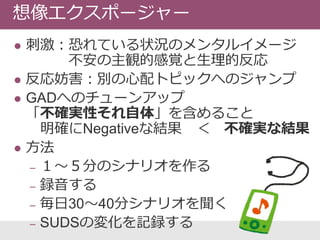 刺激：恐れている状況のメンタルイメージ
不安の主観的感覚と生理的反応
 反応妨害：別の心配トピックへのジャンプ
 GADへのチューンアップ
「不確実性それ自体」を含めること
明確にNegativeな結果 ＜ 不確実な結果
 方法
‒ １〜５分のシナリオを作る
‒ 録音する
‒ 毎日30〜40分シナリオを聞く
‒ SUDSの変化を記録する
想像エクスポージャー
 