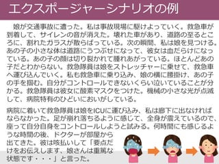 エクスポージャーシナリオの例
娘が交通事故に遭った。私は事故現場に駆けよっていく。救急車が
到着して、サイレンの音が消えた。壊れた車があり、道路の至るとこ
ろに、割れたガラスが散らばっている。次の瞬間、私は娘を見つける。
あの子の小さな体は道路にうつぶせになって、彼女は血だらけになっ
ている。あの子の顔は切り裂かれて腫れあがっている。ほとんどあの
子だとわからない。救急隊員は娘をストレッチャーに乗せて、救急車
へ運び込んでいく。私も救急車に乗り込み、娘の横に腰掛け、あの子
の手を掴む。自分がコントロールできないくらい泣いていることが分
かる。救急隊員は彼女に酸素マスクをつけた。機械の小さな光が点滅
して、病院特有のひどいにおいがしている。
病院に着いて救急隊員は娘をICUに運び込み、私は廊下に出なければ
ならなかった。足が崩れ落ちるように感じて、全身が震えているので、
座って自分自身をコントロールしようと試みる。何時間にも感じるよ
うな時間の後、ドクターが部屋から
出てきた。彼は咳払いして「要点だ
けをお伝えします、娘さんは重篤な
状態です・・・」と言った。
 