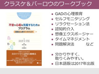  GADの心理教育
 セルフモニタリング
 リラクセーション法
 認知的介入
 想像エクスポージャー
 タイムマネジメント
 問題解決法 など
 分かりやすく、
取りくみやすい。
 日本語版は2017年出版
クラスケ＆バーロウのワークブック
 