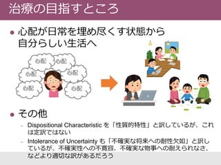  心配が日常を埋め尽くす状態から
自分らしい生活へ
 その他
‒ Dispositional Characteristic を「性質的特性」と訳しているが、これ
は定訳ではない
‒ Intolerance of Uncertainty も「不確実な将来への耐性欠如」と訳し
ているが、不確実性への不寛容、不確実な物事への耐えられなさ、
などより適切な訳があるだろう
治療の目指すところ
心配
心配心配
心配
心配心配
 