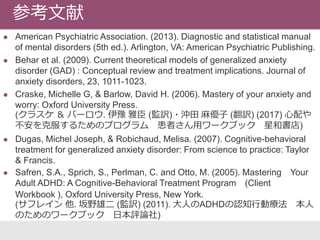  American Psychiatric Association. (2013). Diagnostic and statistical manual
of mental disorders (5th ed.). Arlington, VA: American Psychiatric Publishing.
 Behar et al. (2009). Current theoretical models of generalized anxiety
disorder (GAD) : Conceptual review and treatment implications. Journal of
anxiety disorders, 23, 1011-1023.
 Craske, Michelle G, & Barlow, David H. (2006). Mastery of your anxiety and
worry: Oxford University Press.
(クラスケ ＆ バーロウ. 伊豫 雅臣 (監訳)・沖田 麻優子 (翻訳) (2017) 心配や
不安を克服するためのプログラム 患者さん用ワークブック 星和書店)
 Dugas, Michel Joseph, & Robichaud, Melisa. (2007). Cognitive-behavioral
treatment for generalized anxiety disorder: From science to practice: Taylor
& Francis.
 Safren, S.A., Sprich, S., Perlman, C. and Otto, M. (2005). Mastering Your
Adult ADHD: A Cognitive-Behavioral Treatment Program (Client
Workbook ), Oxford University Press, New York.
(サフレイン 他. 坂野雄二 (監訳) (2011). 大人のADHDの認知行動療法 本人
のためのワークブック 日本評論社)
参考文献
 