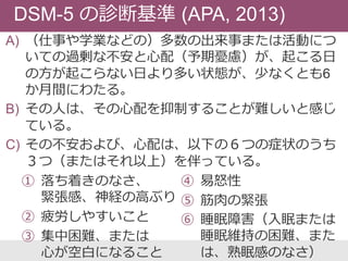DSM-5 の診断基準 (APA, 2013)
A) （仕事や学業などの）多数の出来事または活動につ
いての過剰な不安と心配（予期憂慮）が、起こる日
の方が起こらない日より多い状態が、少なくとも6
か月間にわたる。
B) その人は、その心配を抑制することが難しいと感じ
ている。
C) その不安および、心配は、以下の６つの症状のうち
３つ（またはそれ以上）を伴っている。
① 落ち着きのなさ、
緊張感、神経の高ぶり
② 疲労しやすいこと
③ 集中困難、または
心が空白になること
④ 易怒性
⑤ 筋肉の緊張
⑥ 睡眠障害（入眠または
睡眠維持の困難、また
は、熟眠感のなさ）
 