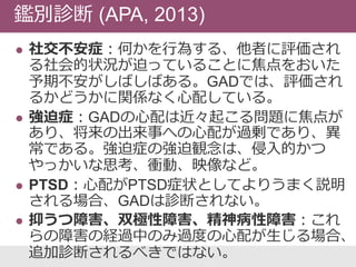  社交不安症：何かを行為する、他者に評価され
る社会的状況が迫っていることに焦点をおいた
予期不安がしばしばある。GADでは、評価され
るかどうかに関係なく心配している。
 強迫症：GADの心配は近々起こる問題に焦点が
あり、将来の出来事への心配が過剰であり、異
常である。強迫症の強迫観念は、侵入的かつ
やっかいな思考、衝動、映像など。
 PTSD：心配がPTSD症状としてよりうまく説明
される場合、GADは診断されない。
 抑うつ障害、双極性障害、精神病性障害：これ
らの障害の経過中のみ過度の心配が生じる場合、
追加診断されるべきではない。
鑑別診断 (APA, 2013)
 