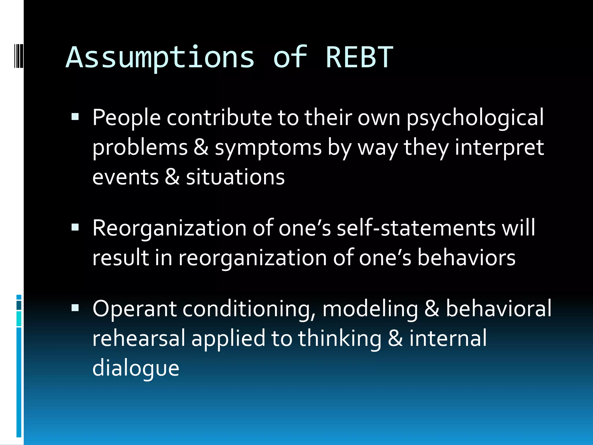 Assumptions of REBTPeople contribute to their own psychological problems & symptoms by way they interpret events & situationsReorganization of one’s self-statements will result in reorganization of one’s behaviorsOperant conditioning, modeling & behavioral rehearsal applied to thinking & internal dialogue