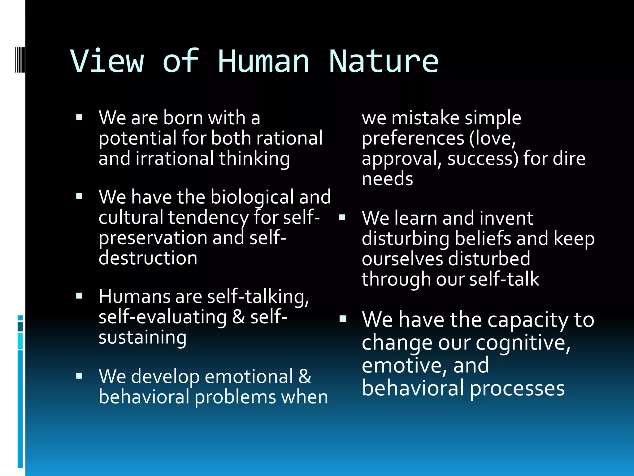 View of Human NatureWe are born with a potential for both rational and irrational thinkingWe have the biological and cultural tendency for self-preservation and self-destructionHumans are self-talking, self-evaluating & self-sustainingWe develop emotional & behavioral problems when we mistake simple preferences (love, approval, success) for dire needsWe learn and invent disturbing beliefs and keep ourselves disturbed through our self-talkWe have the capacity to change our cognitive, emotive, and behavioral processes