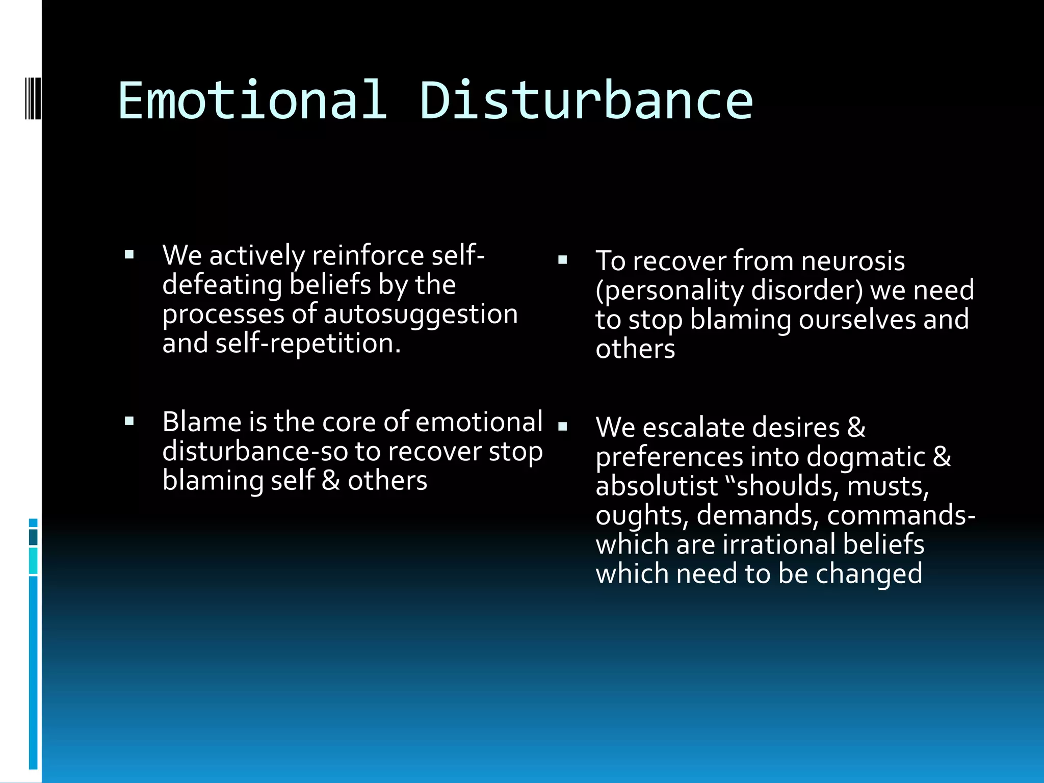 Emotional DisturbanceWe actively reinforce self-defeating beliefs by the processes of autosuggestion and self-repetition.Blame is the core of emotional disturbance-so to recover stop blaming self & othersTo recover from neurosis (personality disorder) we need to stop blaming ourselves and othersWe escalate desires & preferences into dogmatic & absolutist “shoulds, musts, oughts, demands, commands-which are irrational beliefs which need to be changed