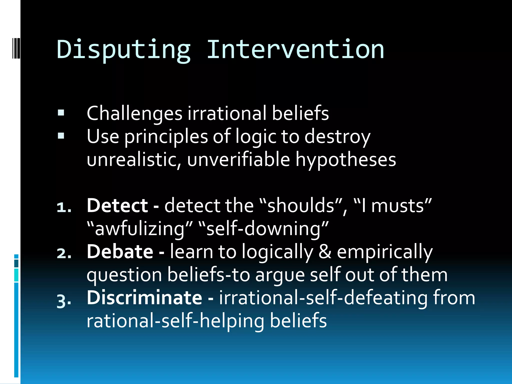 Disputing InterventionChallenges irrational beliefsUse principles of logic to destroy unrealistic, unverifiable hypothesesDetect - detect the “shoulds”, “I musts” “awfulizing” “self-downing”Debate - learn to logically & empirically question beliefs-to argue self out of themDiscriminate - irrational-self-defeating from rational-self-helping beliefs