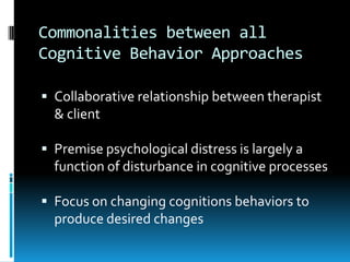 Commonalities between all Cognitive Behavior ApproachesCollaborative relationship between therapist & clientPremise psychological distress is largely a function of disturbance in cognitive processesFocus on changing cognitions behaviors to produce desired changes