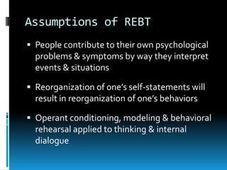 Assumptions of REBTPeople contribute to their own psychological problems & symptoms by way they interpret events & situationsReorganization of one’s self-statements will result in reorganization of one’s behaviorsOperant conditioning, modeling & behavioral rehearsal applied to thinking & internal dialogue