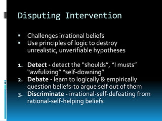 Disputing InterventionChallenges irrational beliefsUse principles of logic to destroy unrealistic, unverifiable hypothesesDetect - detect the “shoulds”, “I musts” “awfulizing” “self-downing”Debate - learn to logically & empirically question beliefs-to argue self out of themDiscriminate - irrational-self-defeating from rational-self-helping beliefs