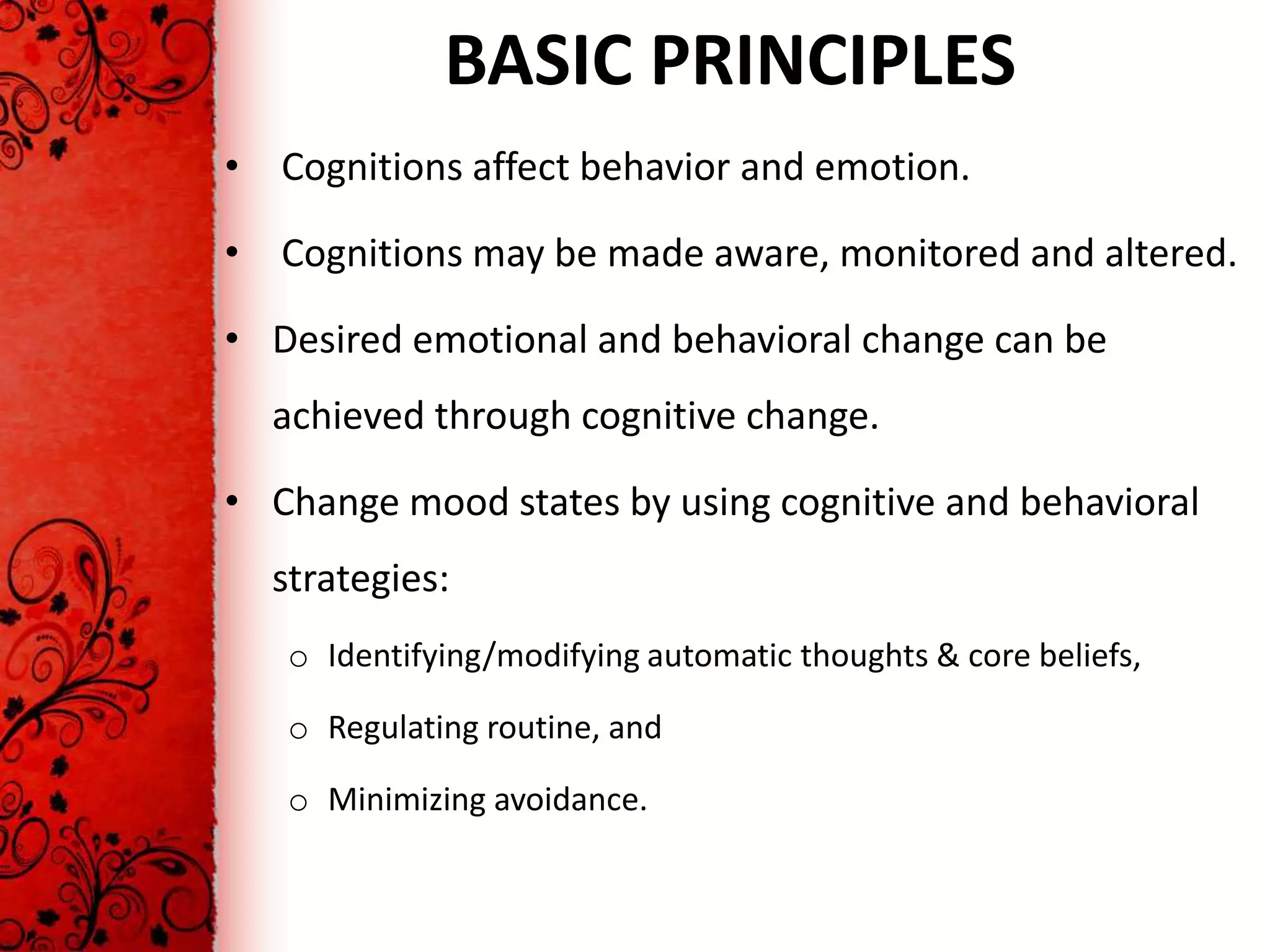 BASIC PRINCIPLES
• Cognitions affect behavior and emotion.

• Cognitions may be made aware, monitored and altered.

• Desired emotional and behavioral change can be
  achieved through cognitive change.

• Change mood states by using cognitive and behavioral
  strategies:
   o Identifying/modifying automatic thoughts & core beliefs,

   o Regulating routine, and

   o Minimizing avoidance.
 