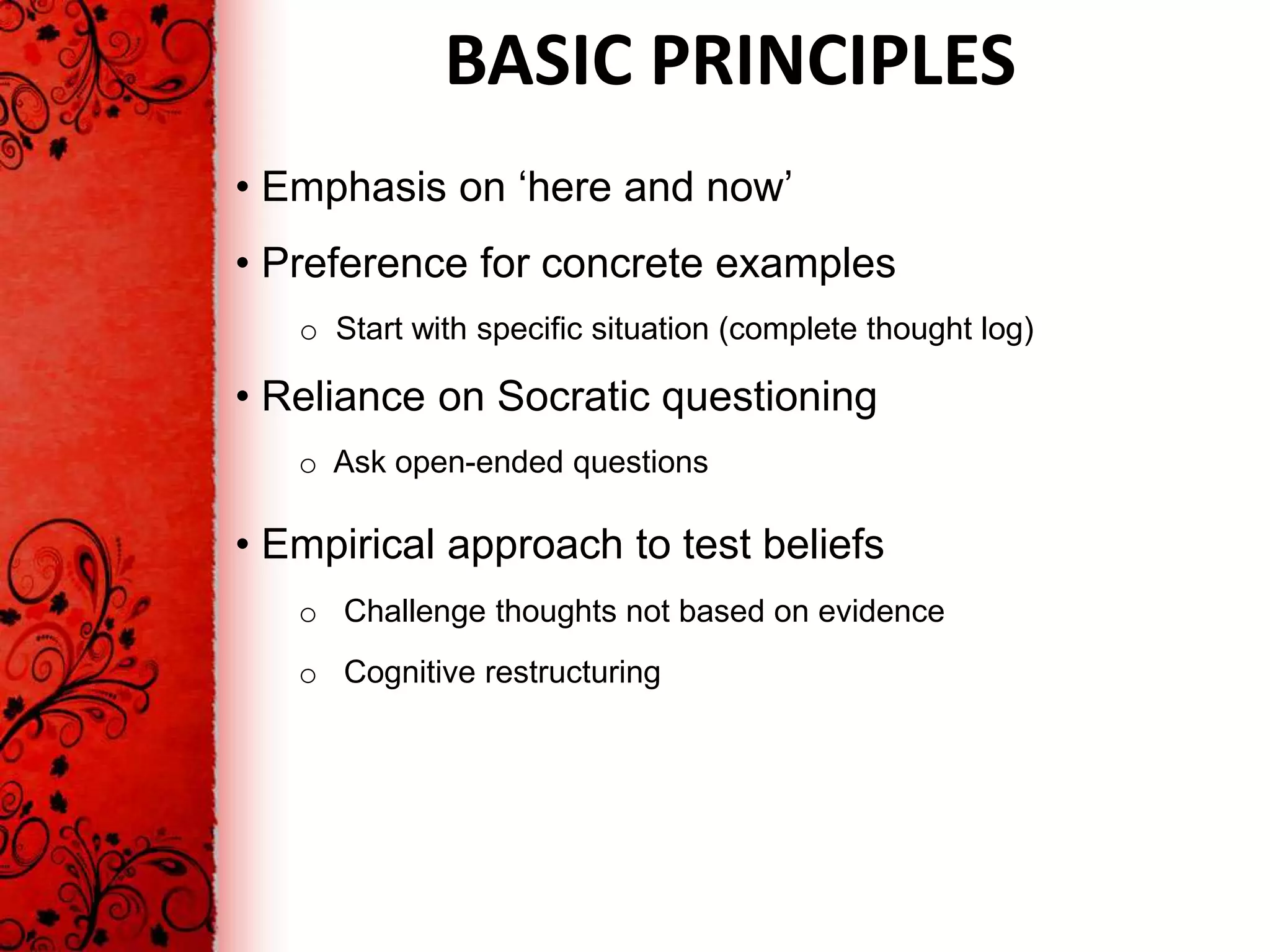 BASIC PRINCIPLES
• Emphasis on ‘here and now’
• Preference for concrete examples
   o Start with specific situation (complete thought log)

• Reliance on Socratic questioning
   o Ask open-ended questions

• Empirical approach to test beliefs
   o Challenge thoughts not based on evidence
   o Cognitive restructuring
 