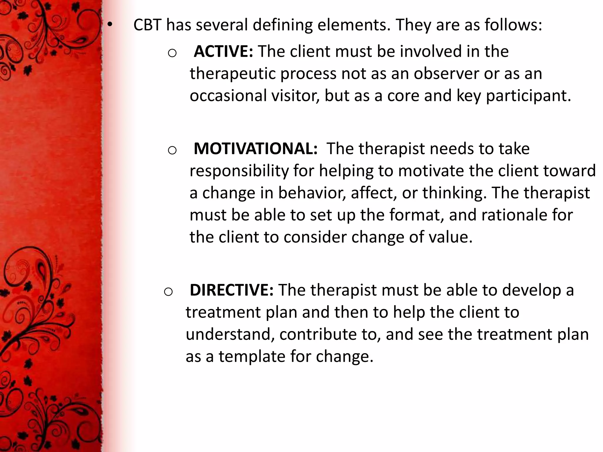 •   CBT has several defining elements. They are as follows:
        o ACTIVE: The client must be involved in the
           therapeutic process not as an observer or as an
           occasional visitor, but as a core and key participant.

        o MOTIVATIONAL: The therapist needs to take
          responsibility for helping to motivate the client toward
          a change in behavior, affect, or thinking. The therapist
          must be able to set up the format, and rationale for
          the client to consider change of value.

        o DIRECTIVE: The therapist must be able to develop a
          treatment plan and then to help the client to
          understand, contribute to, and see the treatment plan
          as a template for change.
 