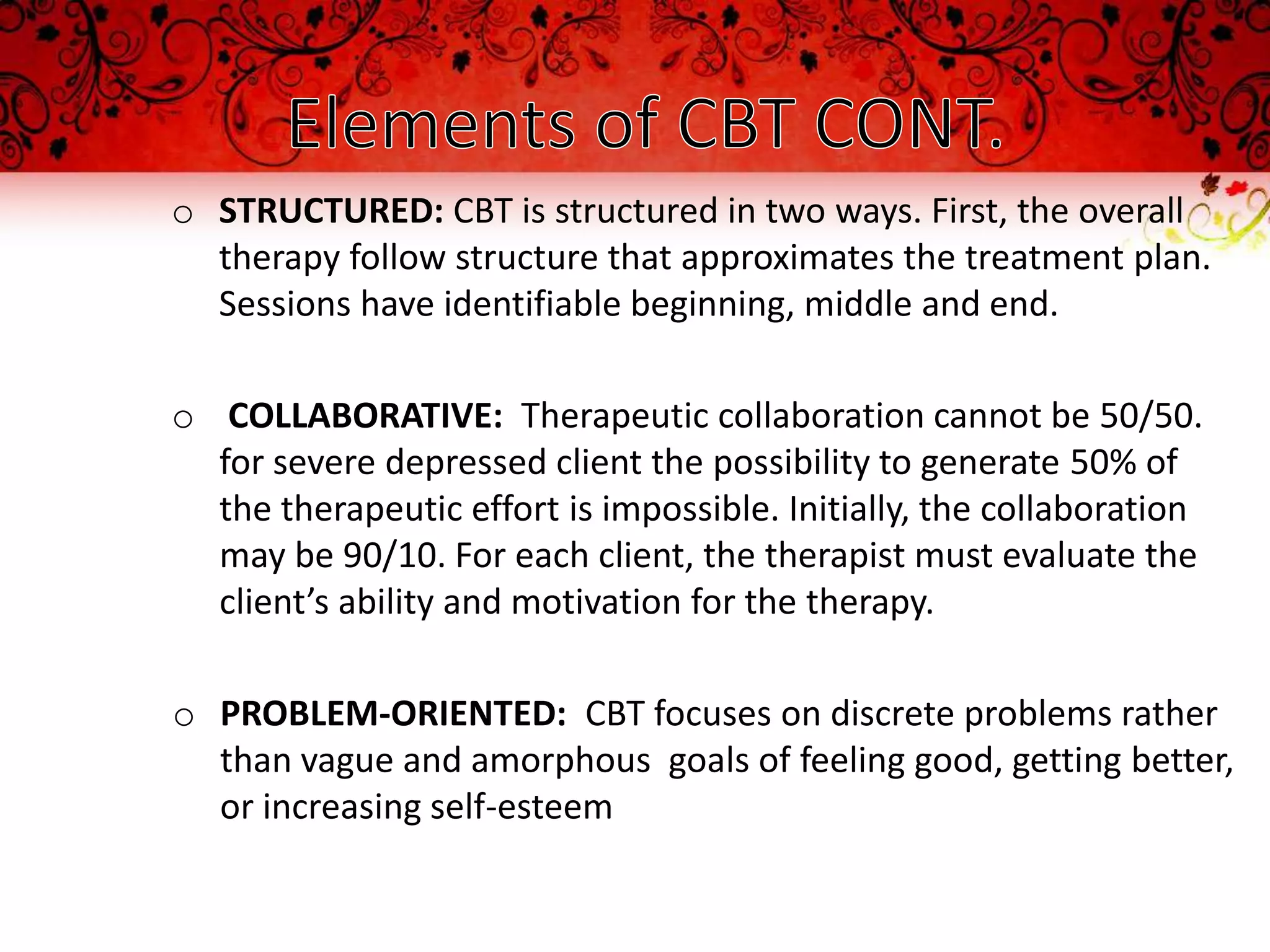 o STRUCTURED: CBT is structured in two ways. First, the overall
  therapy follow structure that approximates the treatment plan.
  Sessions have identifiable beginning, middle and end.

o COLLABORATIVE: Therapeutic collaboration cannot be 50/50.
  for severe depressed client the possibility to generate 50% of
  the therapeutic effort is impossible. Initially, the collaboration
  may be 90/10. For each client, the therapist must evaluate the
  client’s ability and motivation for the therapy.

o PROBLEM-ORIENTED: CBT focuses on discrete problems rather
  than vague and amorphous goals of feeling good, getting better,
  or increasing self-esteem
 
