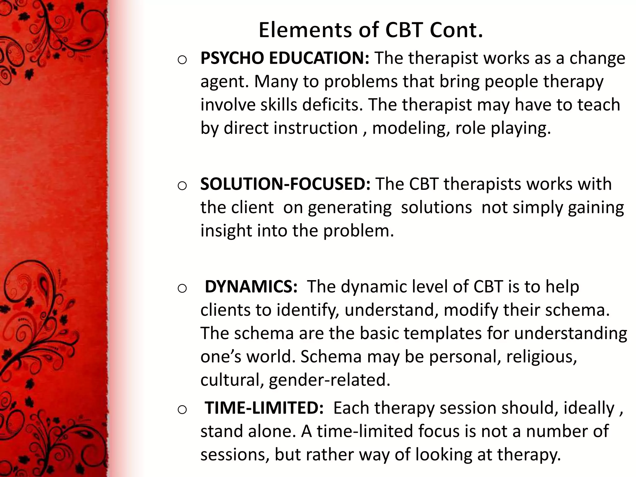 o PSYCHO EDUCATION: The therapist works as a change
  agent. Many to problems that bring people therapy
  involve skills deficits. The therapist may have to teach
  by direct instruction , modeling, role playing.

o SOLUTION-FOCUSED: The CBT therapists works with
  the client on generating solutions not simply gaining
  insight into the problem.

o DYNAMICS: The dynamic level of CBT is to help
  clients to identify, understand, modify their schema.
  The schema are the basic templates for understanding
  one’s world. Schema may be personal, religious,
  cultural, gender-related.
o TIME-LIMITED: Each therapy session should, ideally ,
  stand alone. A time-limited focus is not a number of
  sessions, but rather way of looking at therapy.
 