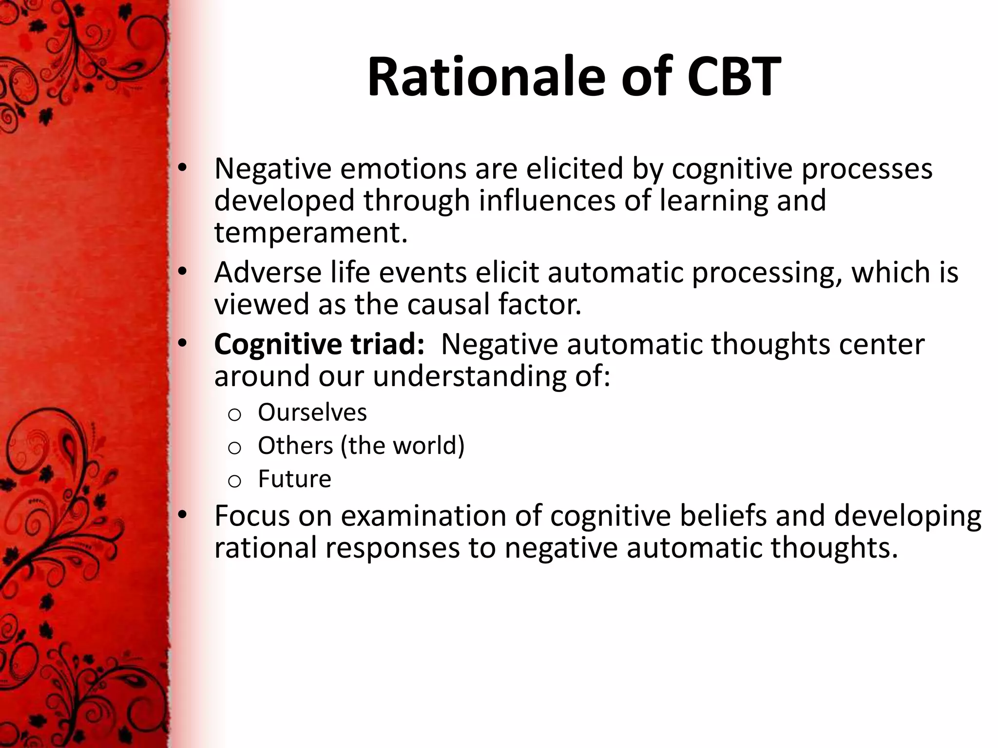 Rationale of CBT
• Negative emotions are elicited by cognitive processes
  developed through influences of learning and
  temperament.
• Adverse life events elicit automatic processing, which is
  viewed as the causal factor.
• Cognitive triad: Negative automatic thoughts center
  around our understanding of:
   o Ourselves
   o Others (the world)
   o Future
• Focus on examination of cognitive beliefs and developing
  rational responses to negative automatic thoughts.
 