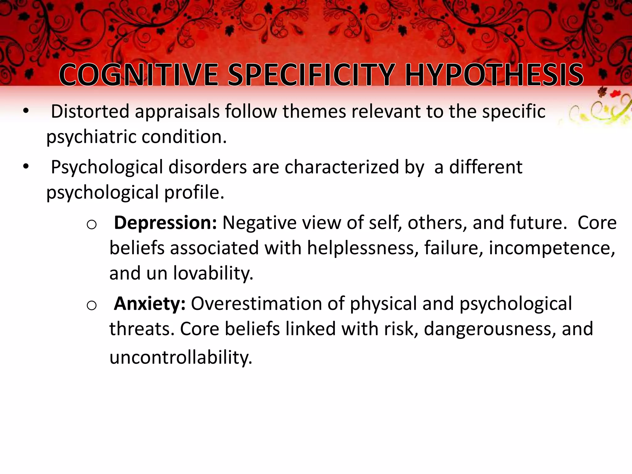 • Distorted appraisals follow themes relevant to the specific
  psychiatric condition.
• Psychological disorders are characterized by a different
  psychological profile.
      o Depression: Negative view of self, others, and future. Core
         beliefs associated with helplessness, failure, incompetence,
         and un lovability.
      o Anxiety: Overestimation of physical and psychological
         threats. Core beliefs linked with risk, dangerousness, and
         uncontrollability.
 