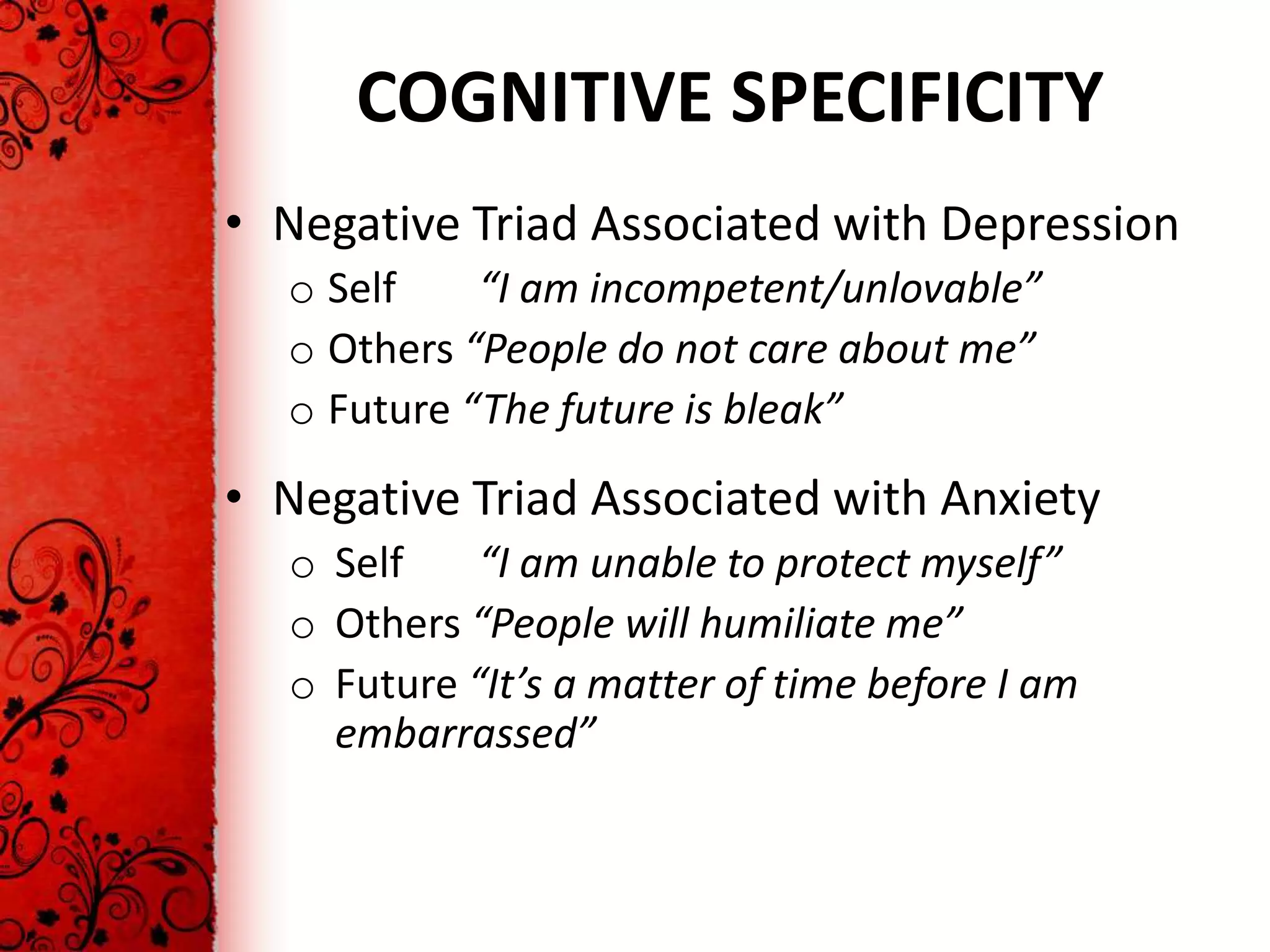 COGNITIVE SPECIFICITY
• Negative Triad Associated with Depression
  o Self    “I am incompetent/unlovable”
  o Others “People do not care about me”
  o Future “The future is bleak”
• Negative Triad Associated with Anxiety
  o Self    “I am unable to protect myself”
  o Others “People will humiliate me”
  o Future “It’s a matter of time before I am
    embarrassed”
 