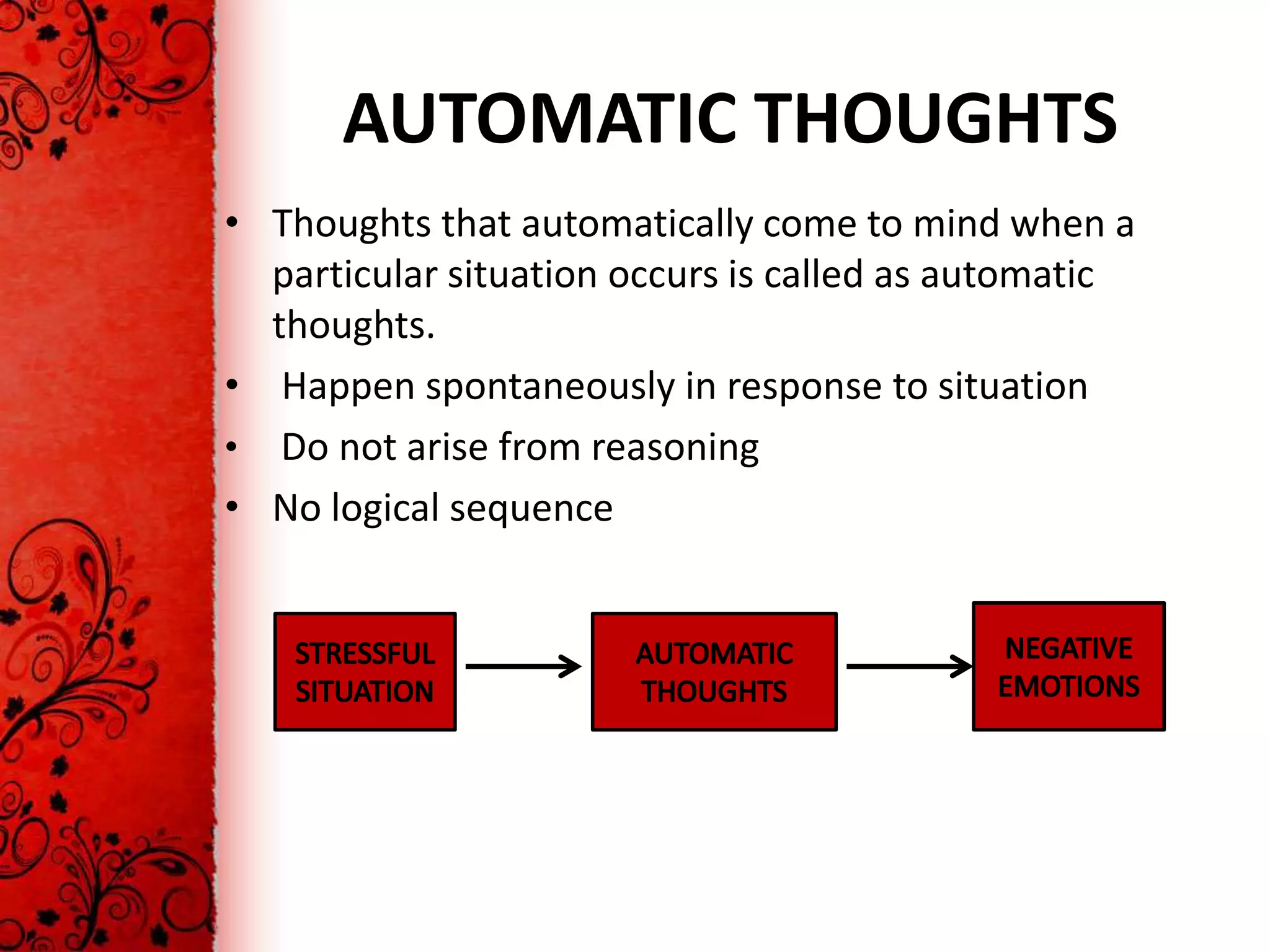 AUTOMATIC THOUGHTS
• Thoughts that automatically come to mind when a
  particular situation occurs is called as automatic
  thoughts.
• Happen spontaneously in response to situation
• Do not arise from reasoning
• No logical sequence
 
