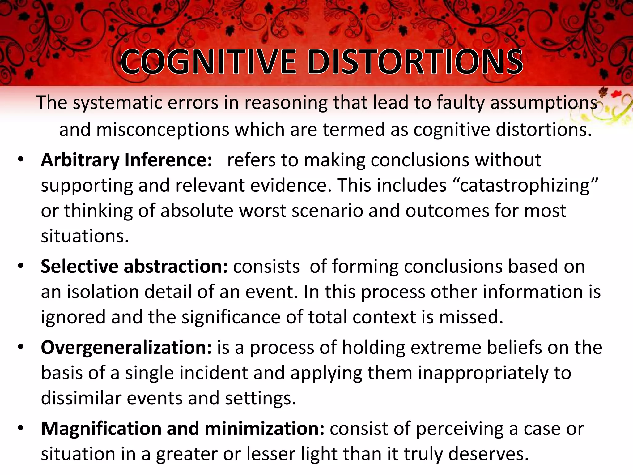 The systematic errors in reasoning that lead to faulty assumptions
       and misconceptions which are termed as cognitive distortions.
•   Arbitrary Inference: refers to making conclusions without
    supporting and relevant evidence. This includes “catastrophizing”
    or thinking of absolute worst scenario and outcomes for most
    situations.
•   Selective abstraction: consists of forming conclusions based on
    an isolation detail of an event. In this process other information is
    ignored and the significance of total context is missed.
•   Overgeneralization: is a process of holding extreme beliefs on the
    basis of a single incident and applying them inappropriately to
    dissimilar events and settings.
•   Magnification and minimization: consist of perceiving a case or
    situation in a greater or lesser light than it truly deserves.
 