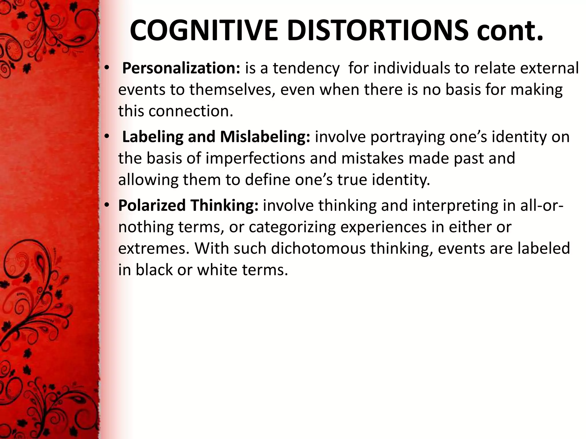 COGNITIVE DISTORTIONS cont.
• Personalization: is a tendency for individuals to relate external
  events to themselves, even when there is no basis for making
  this connection.
• Labeling and Mislabeling: involve portraying one’s identity on
  the basis of imperfections and mistakes made past and
  allowing them to define one’s true identity.
• Polarized Thinking: involve thinking and interpreting in all-or-
  nothing terms, or categorizing experiences in either or
  extremes. With such dichotomous thinking, events are labeled
  in black or white terms.
 